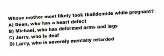 Whose mother most likely took thalidomide while pregnant?
A) Dean, who has a heart defect
B) Michael, who has deformed arms and legs
C) Jerry, who is deaf
D) Larry, who is severely mentally retarded