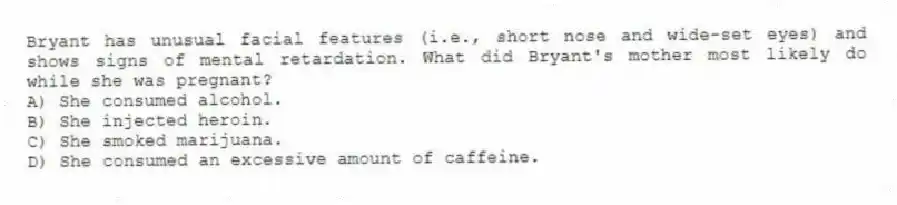 Bryant has unusual facial features (i.e., short nose and wide-set eyes) and shows signs of mental retardation. What did Bryant's mother most likely do while she was pregnant?
A) She consumed alcohol.
B) She injected heroin.
C) She smoked marijuana.
D) She consumed an excessive amount of caffeine.