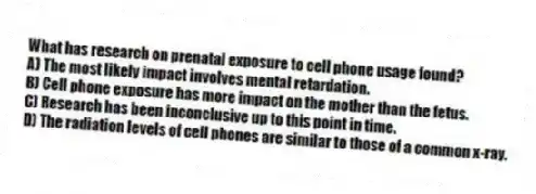 What has research on prenatal exposure to cell phone usage found?
A) The most likely impact involves mental retardation.
B) Cell phone exposure has more impact on the mother than the fetus.
C) Research has been inconclusive up to this point in time.
D) The radiation levels of cell phones are similar to those of a common x-ray.