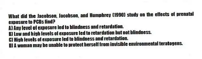 What did the Jacobson, Jacobson, and Humphrey (1990) study on the effects of prenatal exposure to PCBs find?
A) Any level of exposure led to blindness and retardation.
B) Low and high levels of exposure led to retardation but not blindness.
C) High levels of exposure led to blindness and retardation.
D) A woman may be unable to protect herself from invisible environmental teratogens.