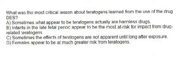 What was the most critical lesson about teratogens learned from the use of the drug DES?
A) Sometimes what appear to be teratogens actually are harmless drugs.
B) Infants in the late fetal period appear to be the most at-risk for impact from drug-related teratogens.
C) Sometimes the effects of teratogens are not apparent until long after exposure.
D) Females appear to be at much greater risk from teratogens.