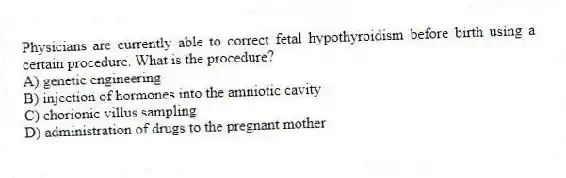 Physicians are currently able to correct fetal hypothyroidism before birth using a certain procedure. What is the procedure?
A) genetic engineering
B) injection of hormones into the amniotic cavity
C) chorionic villus sampling
D) administration of drugs to the pregnant mother