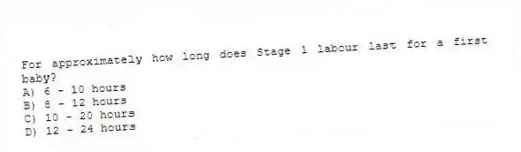 For approximately how long does Stage 1 labour last for a first baby?
A) 6 - 10 hours
B) 8 - 12 hours
C) 10 - 20 hours
D) 12 - 24 hours