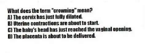 What does the term "crowning" mean?
A) The cervix has just fully dilated.
B) Uterine contractions are about to start.
C) The baby's head has just reached the vaginal opening.
D) The placenta is about to be delivered.