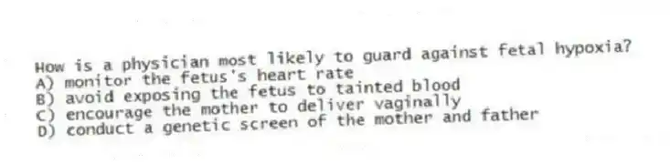 How is a physician most likely to guard against fetal hypoxia?
A) monitor the fetus's heart rate
B) avoid exposing the fetus to tainted blood
C) encourage the mother to deliver vaginally
D) conduct a genetic screen of the mother and father