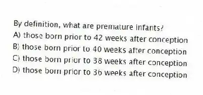By definition, what are premature infants?
A) those born prior to 42 weeks after conception
B) those born prior to 40 weeks after conception
C) those born prior to 38 weeks after conception
D) those born prior to 36 weeks after conception