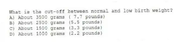What is the cut-off between normal and low birth weight?
A) About 3500 grams ( 7.7 pounds)
B) About 2500 grams (5.5 pounds)
C) About 1500 grams (3.3 pounds)
D) About 1000 grams (2.2 pounds)
