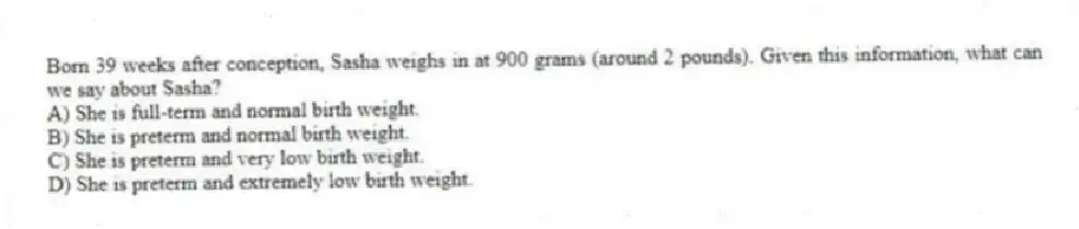 Born 39 weeks after conception, Sasha weighs in at 900 grams (around 2 pounds). Given this information, what can we say about Sasha?
A) She is full-term and normal birth weight.
B) She is preterm and normal birth weight.
C) She is preterm and very low birth weight.
D) She is preterm and extremely low birth weight.