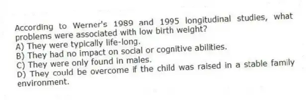 According to Werner's 1989 and 1995 longitudinal studies, what problems were associated with low birth weight?
A) They were typically life-long.
B) They had no impact on social or cognitive abilities.
C) They were only found in males.
D) They could be overcome if the child was raised in a stable family environment.