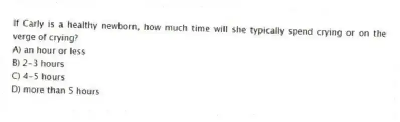 If Carly is a healthy newborn, how much time will she typically spend crying or on the verge of crying?
A) an hour or less
B) 2-3 hours
C) 4-5 hours
D) more than 5 hours