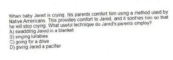 When baby Jared is crying, his parents comfort him using a method used by Native Americans. This provides comfort to Jared, and it soothes him so that he will stop crying. What useful technique do Jared's parents employ?
A) swaddling Jared in a blanket
B) singing lullabies
C) going for a drive
D) giving Jared a pacifier