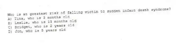 Who is at greatest risk of falling victim to sudden infant death syndrome?
A) Tina, who is 3 months old
B) Leslie, who is 13 months old
C) Bridget, who is 2 years old
D) Jon, who is 5 years old