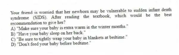 Your friend is worried that her newborn may be vulnerable to sudden infant death syndrome (SIDS). After reading the textbook, which would be the best recommendation to give her?
A) "Make sure your baby is extra warm in the winter months."
B) "Have your baby sleep on her back."
C) "Be sure to tightly wrap your baby in blankets at bedtime."
D) "Don't feed your baby before bedtime."