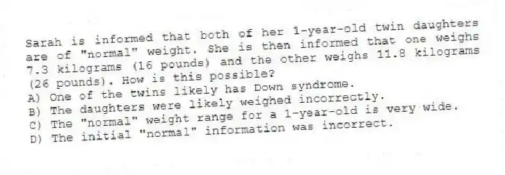 Sarah is informed that both of her 1-year-old twin daughters are of "normal" weight. She is then informed that one weighs 7.3 kilograms (16 pounds) and the other weighs 11.8 kilograms (26 pounds). How is this possible?
A) One of the twins likely has Down syndrome.
B) The daughters were likely weighed incorrectly.
C) The "normal" weight range for a 1-year-old is very wide.
D) The initial "normal" information was incorrect.