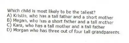 Which child is most likely to be the tallest?
A) Kristin, who has a tall father and a short mother
B) Megan, who has a short father and a tall mother
C) Kara, who has a tall mother and a tall father
D) Morgan who has three out of four tall grandparents.