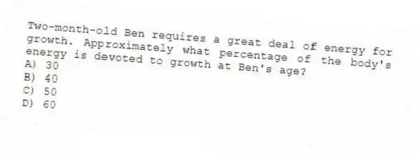Two-month-old Ben requires a great deal of energy for growth. Approximately what percentage of the body's energy is devoted to growth at Ben's age?
A) 30
B) 40
C) 50
D) 60