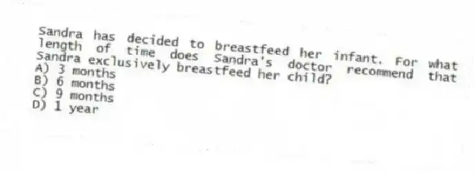 Sandra has decided to breastfeed her infant. For what length of time does Sandra's doctor recommend that Sandra exclusively breastfeed her child?
A) 3 months
B) 6 months
C) 9 months
D) 1 year