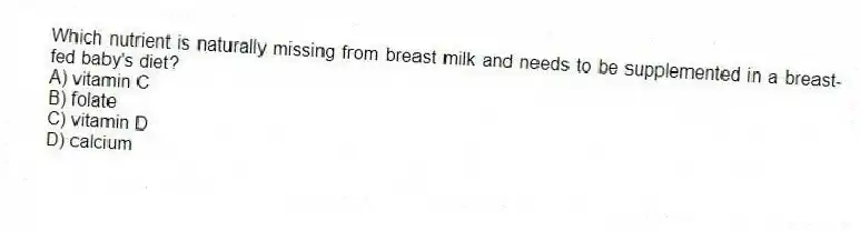 Which nutrient is naturally missing from breast milk and needs to be supplemented in a breast-fed baby's diet?
A) vitamin C
B) folate
C) vitamin D
D) calcium