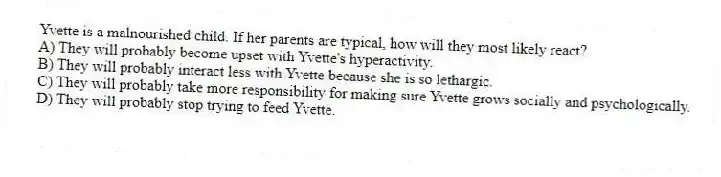 Yvette is a malnourished child. If her parents are typical, how will they most likely react?
A) They will probably become upset with Yvette's hyperactivity.
B) They will probably interact less with Yvette because she is so lethargic.
C) They will probably take more responsibility for making sure Yvette grows socially and psychologically.
D) They will probably stop trying to feed Yvette.