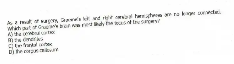 As a result of surgery, Graeme's left and right cerebral hemispheres are no longer connected. Which part of Graeme's brain was most likely the focus of the surgery?
A) the cerebral cortex
B) the dendrites
C) the frontal cortex
D) the corpus callosum