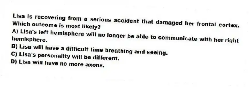Lisa is recovering from a serious accident that damaged her frontal cortex. Which outcome is most likely?
A) Lisa's left hemisphere will no longer be able to communicate with her right hemisphere.
B) Lisa will have a difficult time breathing and seeing.
C) Lisa's personality will be different.
D) Lisa will have no more axons.