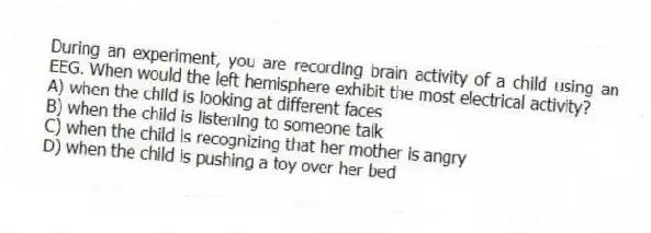 During an experiment, you are recording brain activity of a child using an EEG. When would the left hemisphere exhibit the most electrical activity?
A) when the child is looking at different faces
B) when the child is listening to someone talk
C) when the child is recognizing that her mother is angry
D) when the child is pushing a toy over her bed