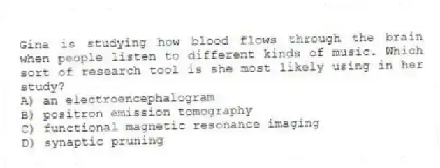 Gina is studying how blood flows through the brain when people listen to different kinds of music. Which sort of research tool is she most likely using in her study?
A) an electroencephalogram
B) positron emission tomography
C) functional magnetic resonance imaging
D) synaptic pruning