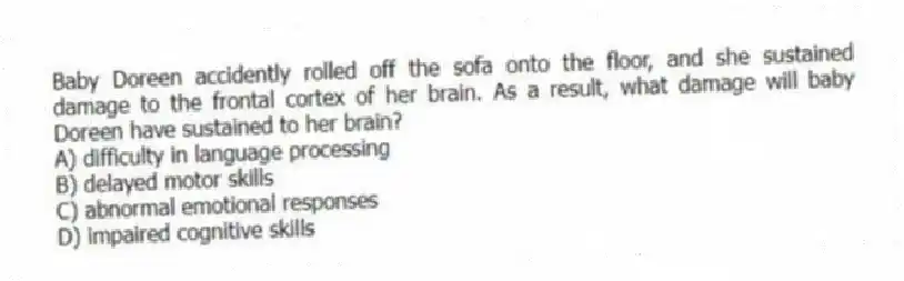 Baby Doreen accidently rolled off the sofa onto the floor, and she sustained damage to the frontal cortex of her brain. As a result, what damage will baby Doreen have sustained to her brain?
A) difficulty in language processing
B) delayed motor skills
C) abnormal emotional responses
D) impaired cognitive skills