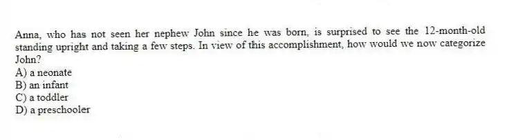 Anna, who has not seen her nephew John since he was born, is surprised to see the 12-month-old standing upright and taking a few steps. In view of this accomplishment, how would we now categorize John?
A) a neonate
B) an infant
C) a toddler
D) a preschooler