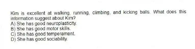 Kim is excellent at walking, running, climbing, and kicking balls. What does this information suggest about Kim?
A) She has good neuroplasticity.
B) She has good motor skills.
C) She has good temperament.
D) She has good sociability.