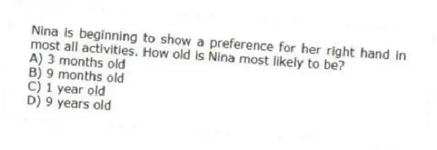 Nina is beginning to show a preference for her right hand in most all activities. How old is Nina most likely to be?
A) 3 months old
B) 9 months old
C) 1 year old
D) 9 years old