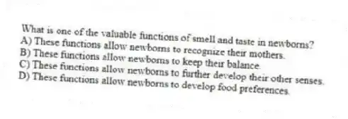 What is one of the valuable functions of smell and taste in newborns?
A) These functions allow newborns to recognize their mothers.
B) These functions allow newborns to keep their balance.
C) These functions allow newborns to further develop their other senses.
D) These functions allow newborns to develop food preferences.