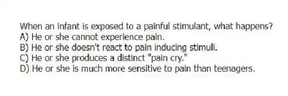 When an infant is exposed to a painful stimulant, what happens?
A) He or she cannot experience pain.
B) He or she doesn't react to pain inducing stimuli.
C) He or she produces a distinct "pain cry."
D) He or she is much more sensitive to pain than teenagers.