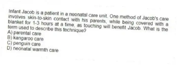 Infant Jacob is a patient in a neonatal care unit. One method of Jacob's care involves skin-to-skin contact with his parents, while being covered with a blanket for 1-3 hours at a time, as touching will benefit Jacob. What is the term used to describe this technique?
A) parental care
B) kangaroo care
C) penguin care
D) neonatal warmth care