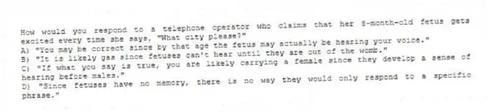 How would you respond to a telephone operator who claims that her 8-month-old fetus gets excited every time she says, "What city please?"
A) "You may be correct since by that age the fetus may actually be hearing your voice."
B) "It is likely gas since fetuses can't hear until they are out of the womb."
C) "If what you say is true, you are likely carrying a female since they develop a sense of hearing before males."
D) "Since fetuses have no memory, there is no way they would only respond to a specific phrase."