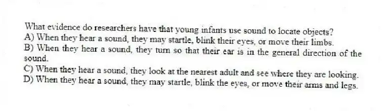 What evidence do researchers have that young infants use sound to locate objects?
A) When they hear a sound, they may startle, blink their eyes, or move their limbs.
B) When they hear a sound, they turn so that their ear is in the general direction of the sound.
C) When they hear a sound, they look at the nearest adult and see where they are looking.
D) When they hear a sound, they may startle, blink the eyes, or move their arms and legs.