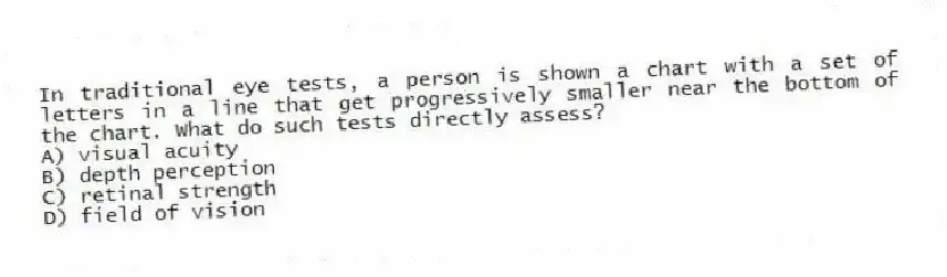 In traditional eye tests, a person is shown a chart with a set of letters in a line that get progressively smaller near the bottom of the chart. What do such tests directly assess?
A) visual acuity
B) depth perception
C) retinal strength
D) field of vision