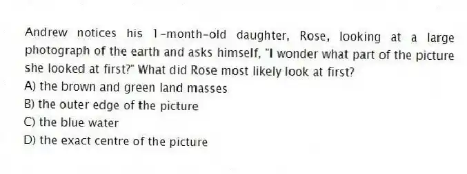 Andrew notices his 1-month-old daughter, Rose, looking at a large photograph of the earth and asks himself, "I wonder what part of the picture she looked at first?" What did Rose most likely look at first?
A) the brown and green land masses
B) the outer edge of the picture
C) the blue water
D) the exact centre of the picture