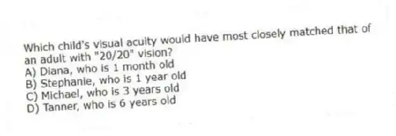 Which child's visual acuity would have most closely matched that of an adult with "20/20" vision?
A) Diana, who is 1 month old
B) Stephanie, who is 1 year old
C) Michael, who is 3 years old
D) Tanner, who is 6 years old