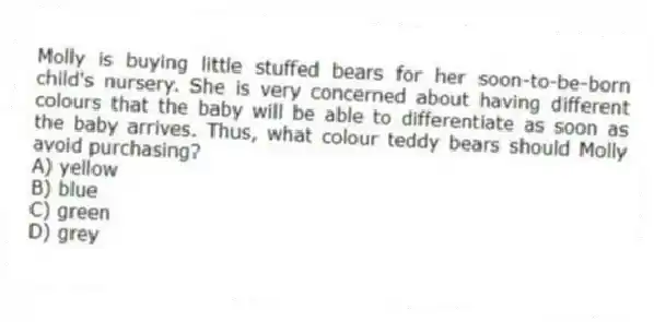 Molly is buying little stuffed bears for her soon-to-be-born child's nursery. She is very concerned about having different colours that the baby will be able to differentiate as soon as the baby arrives. Thus, what colour teddy bears should Molly avoid purchasing?
A) yellow
B) blue
C) green
D) grey
