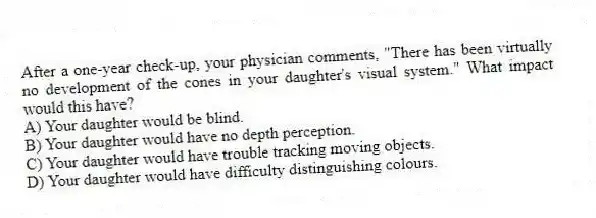 After a one-year check-up, your physician comments, "There has been virtually no development of the cones in your daughter's visual system." What impact would this have?
A) Your daughter would be blind.
B) Your daughter would have no depth perception.
C) Your daughter would have trouble tracking moving objects.
D) Your daughter would have difficulty distinguishing colours.