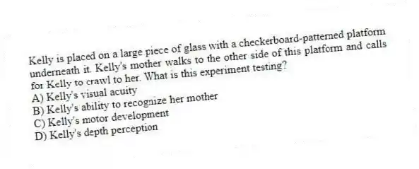 Kelly is placed on a large piece of glass with a checkerboard-patterned platform underneath it. Kelly's mother walks to the other side of this platform and calls for Kelly to crawl to her. What is this experiment testing?
A) Kelly's visual acuity
B) Kelly's ability to recognize her mother
C) Kelly's motor development
D) Kelly's depth perception