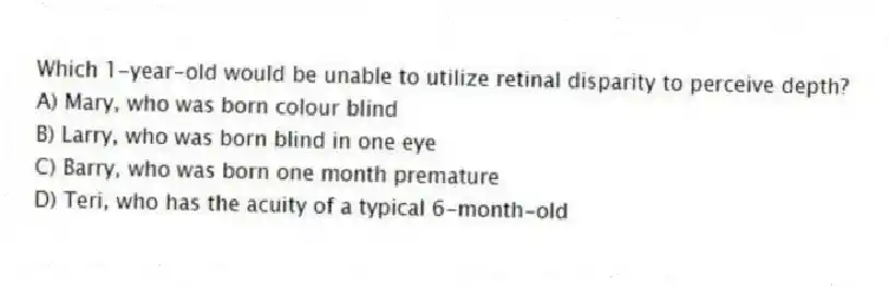 Which 1-year-old would be unable to utilize retinal disparity to perceive depth?
A) Mary, who was born colour blind
B) Larry, who was born blind in one eye
C) Barry, who was born one month premature
D) Teri, who has the acuity of a typical 6-month-old