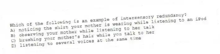 Which of the following is an example of intersensory redundancy?
A) noticing the shirt your mother is wearing while listening to an iPod
B) observing your mother while listening to her talk
C) brushing your mother's hair while you talk to her
D) listening to several voices at the same time