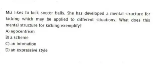 Mia likes to kick soccer balls. She has developed a mental structure for kicking which may be applied to different situations. What does this mental structure for kicking exemplify?
A) egocentrism
B) a scheme
C) an intonation
D) an expressive style