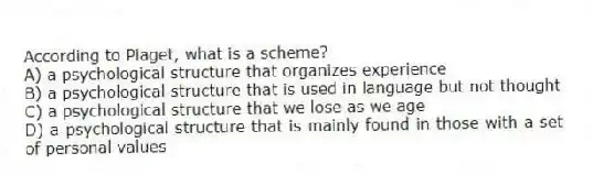According to Piaget, what is a scheme?
A) a psychological structure that organizes experience
B) a psychological structure that is used in language but not thought
C) a psychological structure that we lose as we age
D) a psychological structure that is mainly found in those with a set of personal values