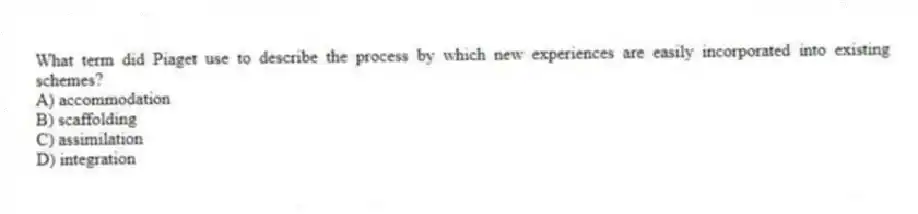 What term did Piaget use to describe the process by which new experiences are easily incorporated into existing schemes?
A) accommodation
B) scaffolding
C) assimilation
D) integration