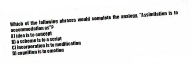 Which of the following phrases would complete the analogy, "Assimilation is to accommodation as"?
A) idea is to concept
B) a scheme is to a script
C) incorporation is to modification
D) cognition is to emotion