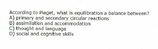 According to Piaget, what is equilibration a balance between?
A) primary and secondary circular reactions
B) assimilation and accommodation
C) thought and language
D) social and cognitive skills