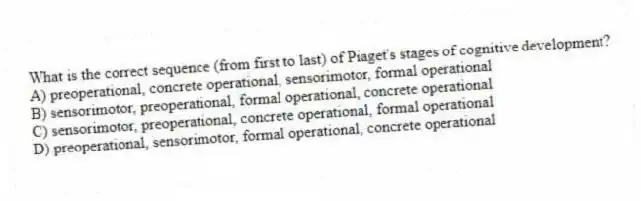 What is the correct sequence (from first to last) of Piaget's stages of cognitive development?
A) preoperational, concrete operational, sensorimotor, formal operational
B) sensorimotor, preoperational, formal operational, concrete operational
C) sensorimotor, preoperational, concrete operational, formal operational
D) preoperational, sensorimotor, formal operational, concrete operational